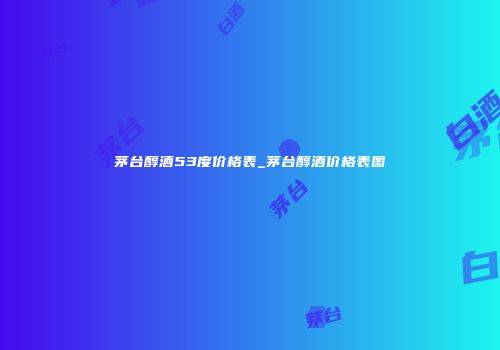 茅台醇酒53度价格表_茅台醇酒价格表图