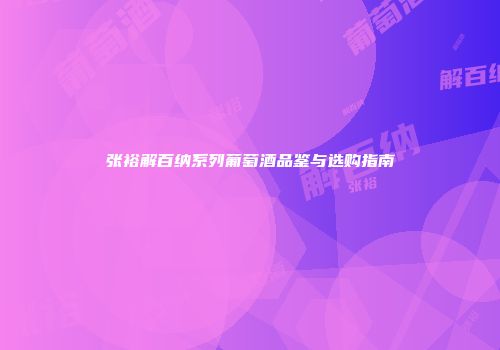 张裕解百纳系列葡萄酒品鉴与选购指南