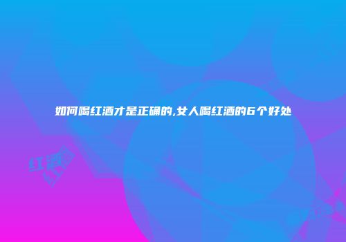 如何喝红酒才是正确的,女人喝红酒的6个好处