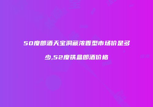 50度郎酒天宝洞藏浓香型市场价是多少,52度铁盒郎酒价格
