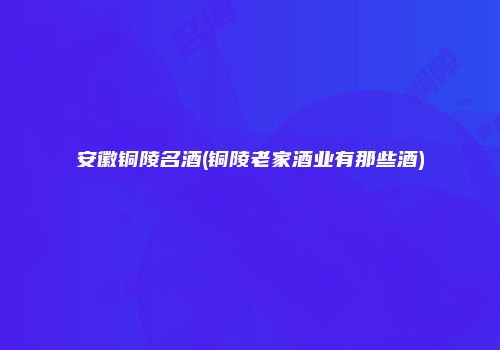 安徽铜陵名酒(铜陵老家酒业有那些酒)
