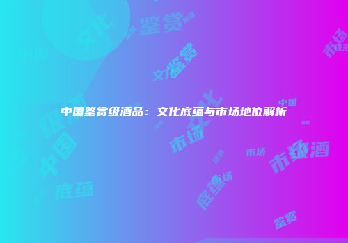 中国鉴赏级酒品：文化底蕴与市场地位解析