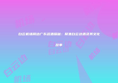 白云机场周边广东名酒探秘：聚焦白云边酒及其文化故事