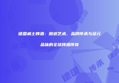 德国威士啤酒：酿造艺术、品牌传承与多元品味的全球啤酒传奇