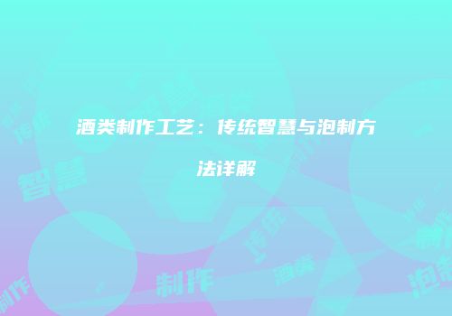 酒类制作工艺：传统智慧与泡制方法详解