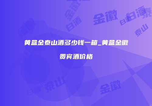 黄盒金泰山酒多少钱一箱_黄盒金徽贵宾酒价格