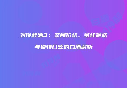 刘伶醉酒3：亲民价格、多样规格与独特口感的白酒解析