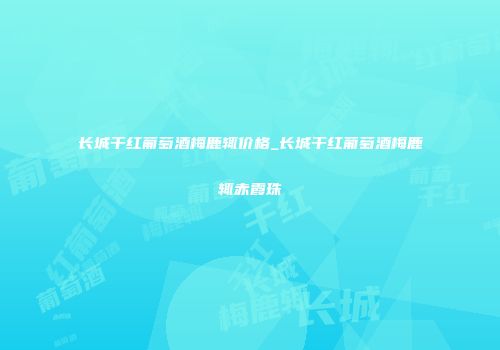 长城干红葡萄酒梅鹿辄价格_长城干红葡萄酒梅鹿辄赤霞珠