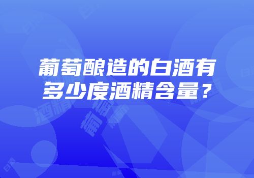 葡萄酿造的白酒有多少度酒精含量？