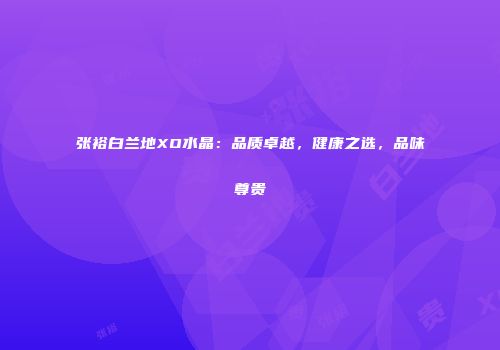 张裕白兰地XO水晶：品质卓越，健康之选，品味尊贵