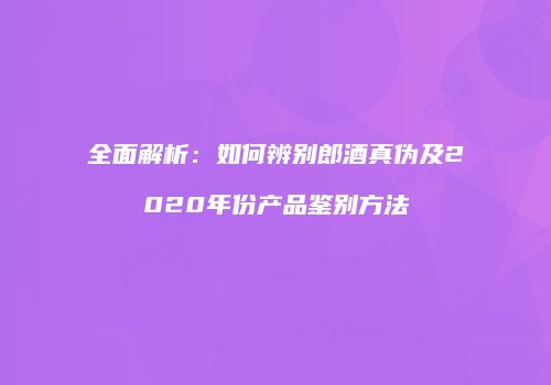 全面解析：如何辨别郎酒真伪及2020年份产品鉴别方法