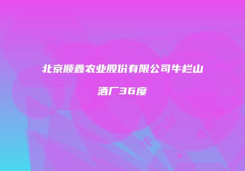 北京顺鑫农业股份有限公司牛栏山酒厂36度