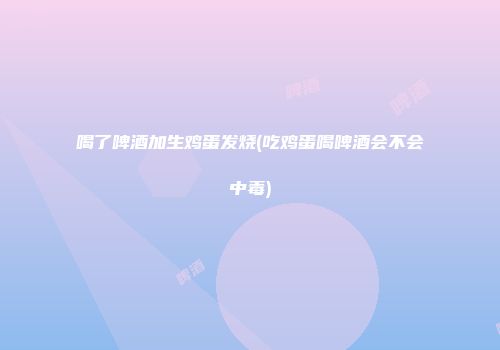 喝了啤酒加生鸡蛋发烧(吃鸡蛋喝啤酒会不会中毒)