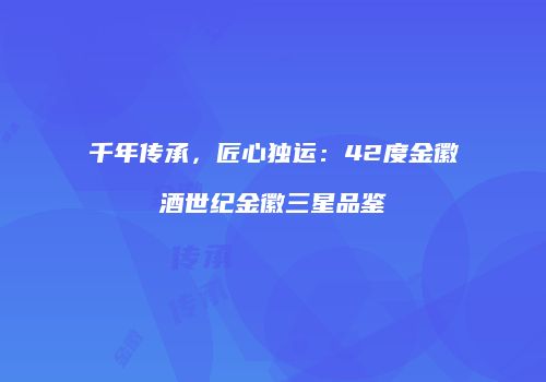 千年传承，匠心独运：42度金徽酒世纪金徽三星品鉴