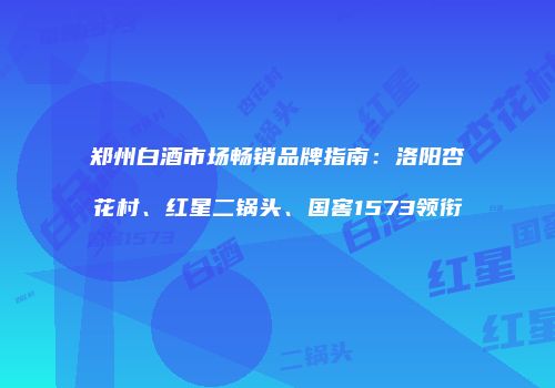 郑州白酒市场畅销品牌指南：洛阳杏花村、红星二锅头、国窖1573领衔