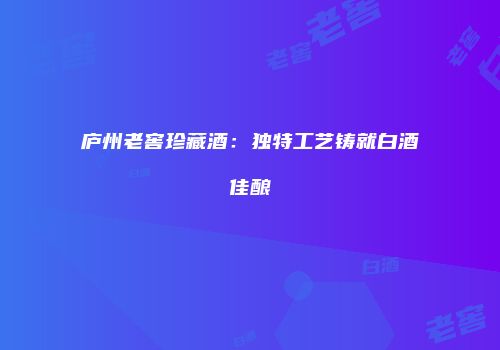 庐州老窖珍藏酒：独特工艺铸就白酒佳酿