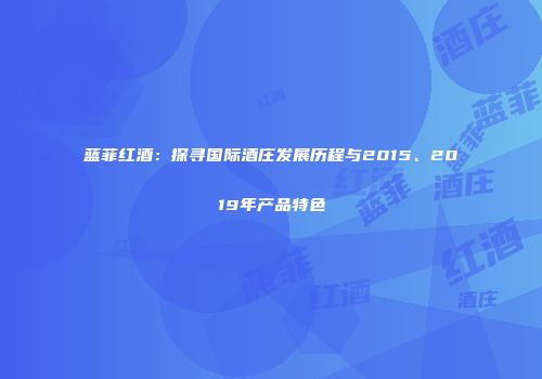 蓝菲红酒：探寻国际酒庄发展历程与2015、2019年产品特色