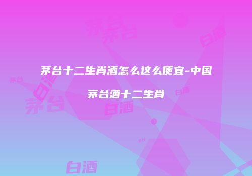茅台十二生肖酒怎么这么便宜-中国茅台酒十二生肖