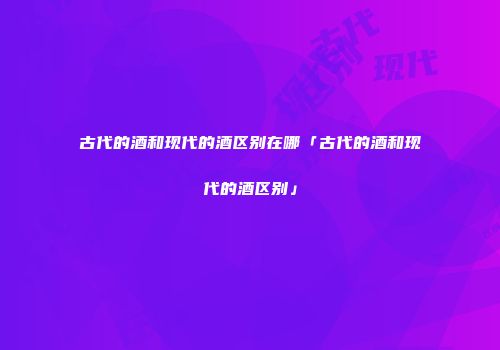古代的酒和现代的酒区别在哪「古代的酒和现代的酒区别」
