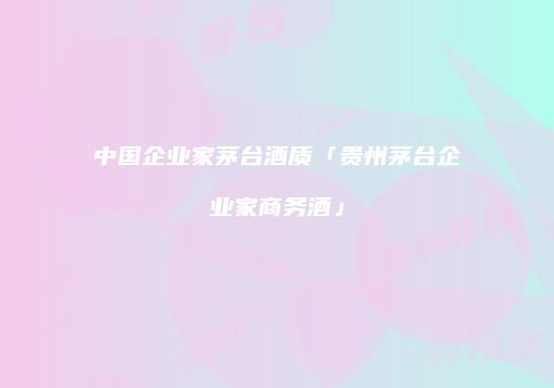 中国企业家茅台酒质「贵州茅台企业家商务酒」
