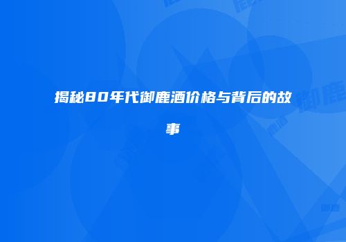 揭秘80年代御鹿酒价格与背后的故事