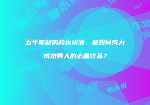 五年陈酿的赖永初酒，是如何成为成功男人的必备饮品？
