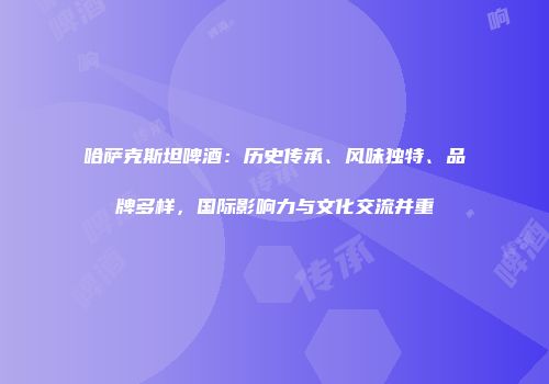 哈萨克斯坦啤酒：历史传承、风味独特、品牌多样，国际影响力与文化交流并重