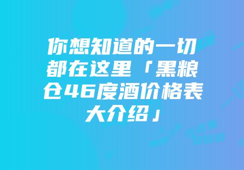 你想知道的一切都在这里「黑粮仓46度酒价格表大介绍」