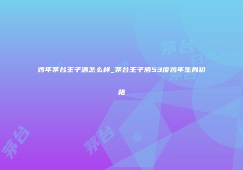 鸡年茅台王子酒怎么样_茅台王子酒53度鸡年生肖价格