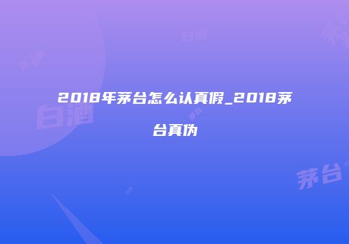 2018年茅台怎么认真假_2018茅台真伪