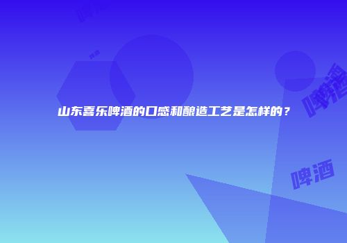 山东喜乐啤酒的口感和酿造工艺是怎样的？