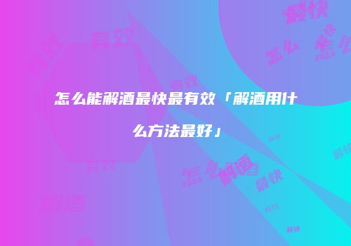 怎么能解酒最快最有效「解酒用什么方法最好」