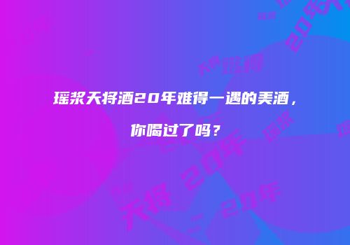 瑶浆天将酒20年难得一遇的美酒，你喝过了吗？