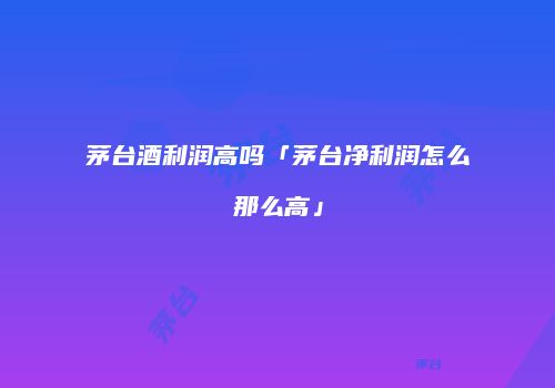 茅台酒利润高吗「茅台净利润怎么那么高」