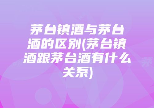 茅台镇酒与茅台酒的区别(茅台镇酒跟茅台酒有什么关系)