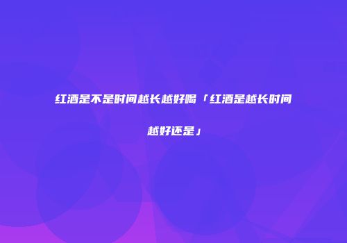 红酒是不是时间越长越好喝「红酒是越长时间越好还是」