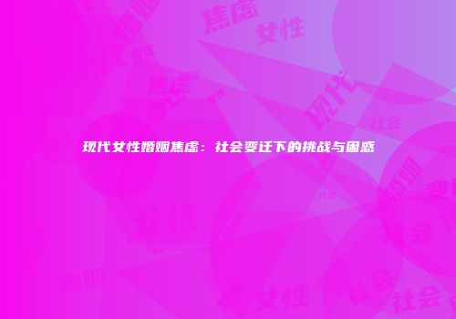 现代女性婚姻焦虑：社会变迁下的挑战与困惑