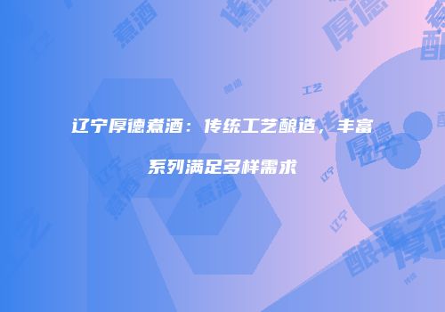 辽宁厚德煮酒：传统工艺酿造，丰富系列满足多样需求