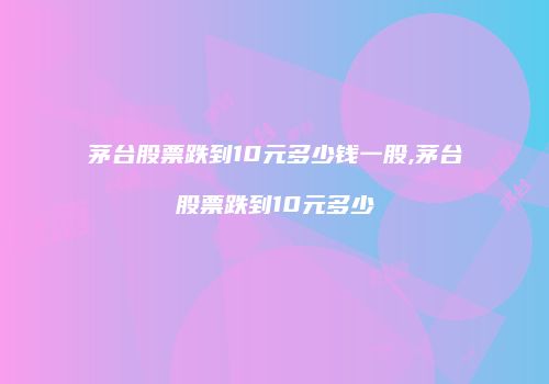 茅台股票跌到10元多少钱一股,茅台股票跌到10元多少