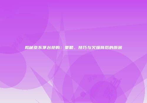 揭秘京东茅台抢购：策略、技巧与火爆背后的原因