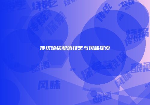 传统烧锅酿酒技艺与风味探索