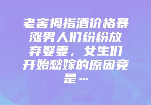 老窖拇指酒价格暴涨男人们纷纷放弃娶妻，女生们开始愁嫁的原因竟是…