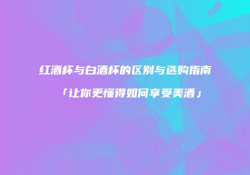 红酒杯与白酒杯的区别与选购指南「让你更懂得如何享受美酒」