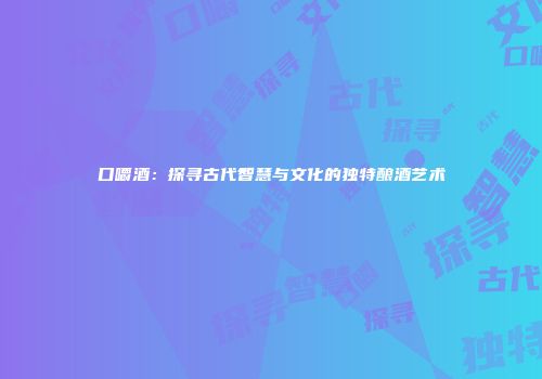 口嚼酒：探寻古代智慧与文化的独特酿酒艺术