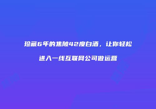 珍藏6年的焦陂42度白酒，让你轻松进入一线互联网公司做运营