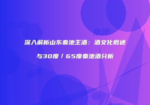 深入解析山东秦池王酒：酒文化概述与30度／65度秦池酒分析