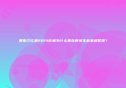 贾斯汀红酒2015价格为什么现在的女生越来越愁嫁？