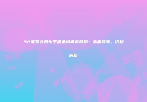 52度茅台贵州王酒金樽典藏特酿：品质尊享，价格解析
