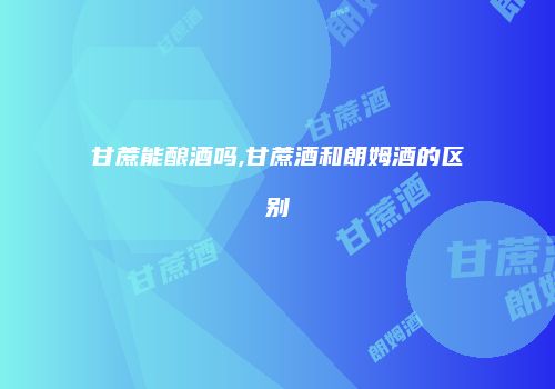 甘蔗能酿酒吗,甘蔗酒和朗姆酒的区别