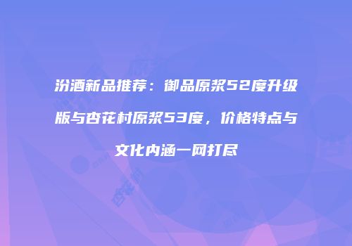 汾酒新品推荐：御品原浆52度升级版与杏花村原浆53度，价格特点与文化内涵一网打尽